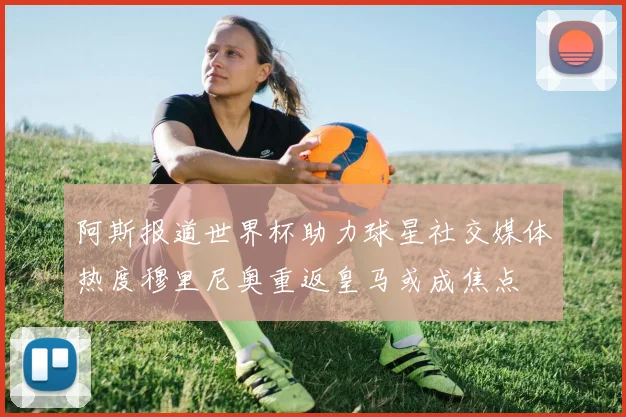 阿斯报道世界杯助力球星社交媒体热度穆里尼奥重返皇马或成焦点