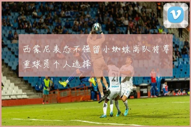 西蒙尼表态不强留小蜘蛛离队将尊重球员个人选择