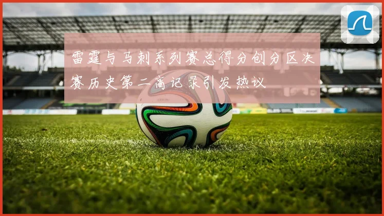 雷霆与马刺系列赛总得分创分区决赛历史第二高记录引发热议