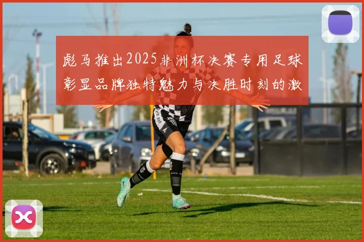彪马推出2025非洲杯决赛专用足球彰显品牌独特魅力与决胜时刻的激情
