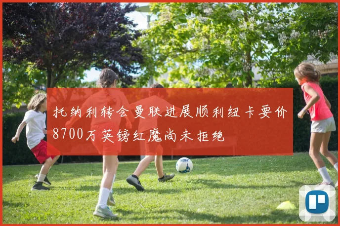 托纳利转会曼联进展顺利纽卡要价8700万英镑红魔尚未拒绝