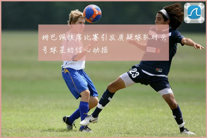 姆巴佩缺席比赛引发质疑球队对头号球星的信心动摇