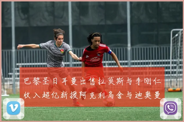 巴黎圣日耳曼出售拉莫斯与李刚仁收入超亿新援阿克利乌舍与迪奥曼德即将加盟