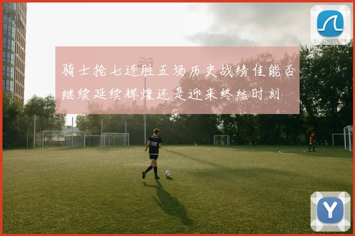 骑士抢七连胜五场历史战绩佳能否继续延续辉煌还是迎来终结时刻