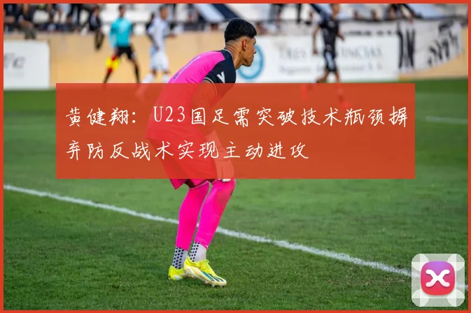黄健翔：U23国足需突破技术瓶颈摒弃防反战术实现主动进攻