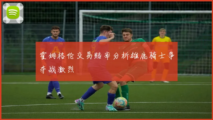 霍姆格伦交易赔率分析雄鹿骑士争夺战激烈