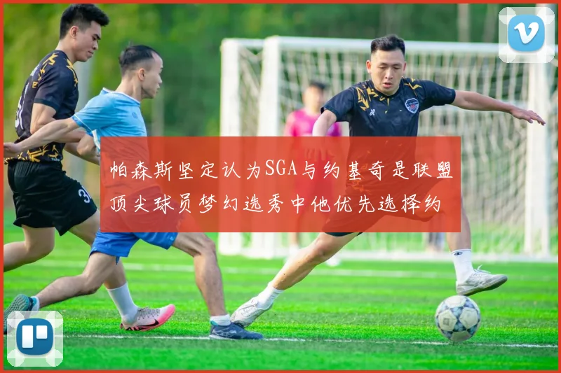 帕森斯坚定认为SGA与约基奇是联盟顶尖球员梦幻选秀中他优先选择约基奇